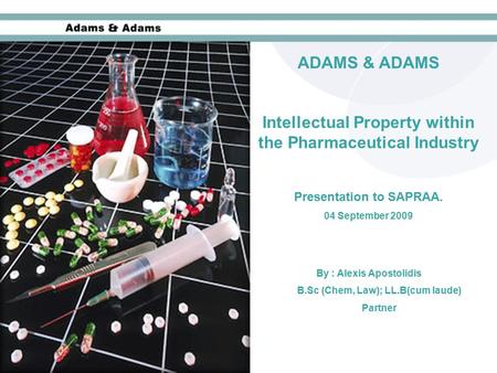 ADAMS & ADAMS Intellectual Property within the Pharmaceutical Industry Presentation to SAPRAA. 04 September 2009 By : Alexis Apostolidis B.Sc (Chem, Law);