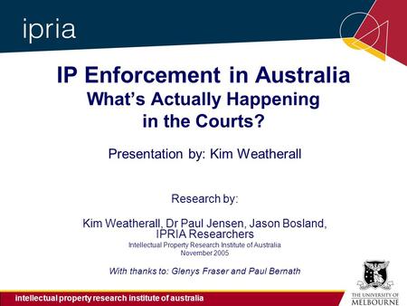 Intellectual property research institute of australia IP Enforcement in Australia What’s Actually Happening in the Courts? Presentation by: Kim Weatherall.