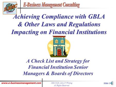 www.e-businessmanagement.com 2004 © Dr. John T. Whiting All Rights Reserved Slide 1 Achieving Compliance with GBLA & Other Laws and Regulations Impacting.