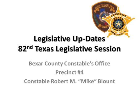 Legislative Up-Dates 82 nd Texas Legislative Session Bexar County Constable’s Office Precinct #4 Constable Robert M. “Mike” Blount.