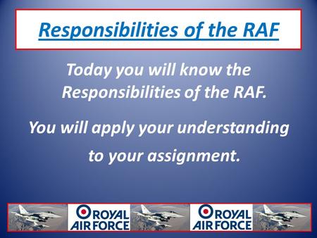 Responsibilities of the RAF Today you will know the Responsibilities of the RAF. You will apply your understanding to your assignment.