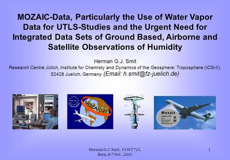 Herman G.J. Smit, COST 723, Bern, 6-7 Oct, 2003 1 MOZAIC-Data, Particularly the Use of Water Vapor Data for UTLS-Studies and the Urgent Need for Integrated.