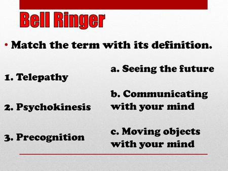 Match the term with its definition. 1. Telepathy 2. Psychokinesis 3. Precognition a. Seeing the future b. Communicating with your mind c. Moving objects.