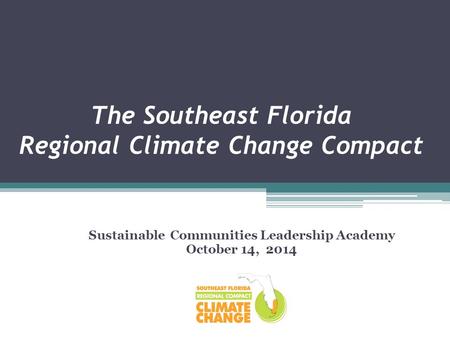 The Southeast Florida Regional Climate Change Compact Sustainable Communities Leadership Academy October 14, 2014.