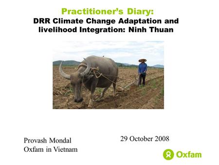 Practitioner’s Diary: DRR Climate Change Adaptation and livelihood Integration: Ninh Thuan 29 October 2008 Provash Mondal Oxfam in Vietnam.