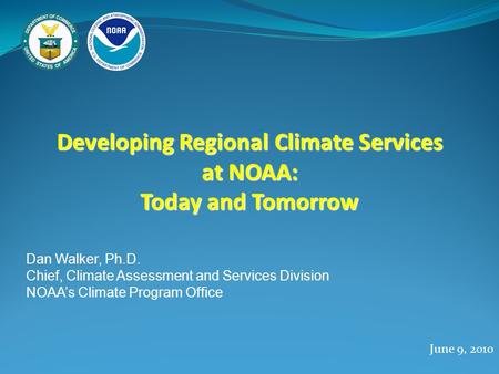 Developing Regional Climate Services at NOAA: Today and Tomorrow June 9, 2010 Dan Walker, Ph.D. Chief, Climate Assessment and Services Division NOAA’s.