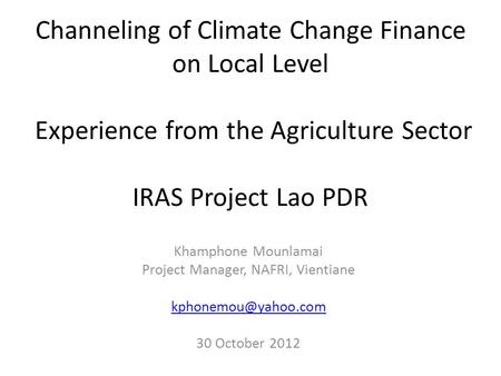 Channeling of Climate Change Finance on Local Level Experience from the Agriculture Sector IRAS Project Lao PDR Khamphone Mounlamai Project Manager, NAFRI,