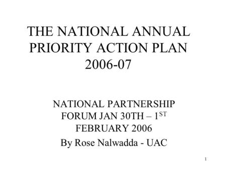 1 THE NATIONAL ANNUAL PRIORITY ACTION PLAN 2006-07 NATIONAL PARTNERSHIP FORUM JAN 30TH – 1 ST FEBRUARY 2006 By Rose Nalwadda - UAC.