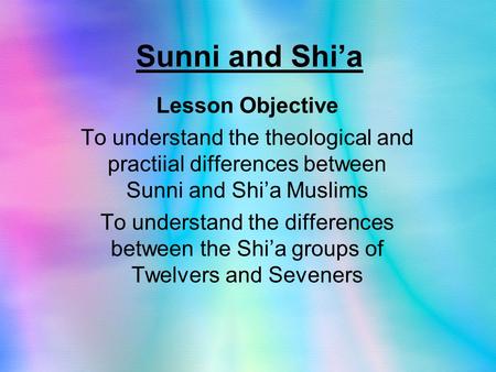 Sunni and Shi’a Lesson Objective To understand the theological and practiial differences between Sunni and Shi’a Muslims To understand the differences.