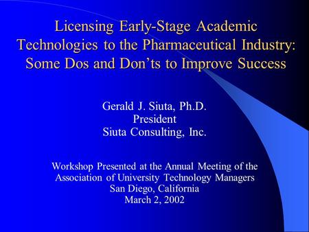 Licensing Early-Stage Academic Technologies to the Pharmaceutical Industry: Some Dos and Don’ts to Improve Success Gerald J. Siuta, Ph.D. President Siuta.