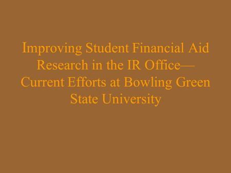 I mproving Student Financial Aid Research in the IR Office— Current Efforts at Bowling Green State University.