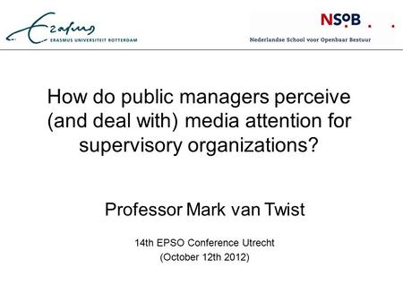 How do public managers perceive (and deal with) media attention for supervisory organizations? Professor Mark van Twist 14th EPSO Conference Utrecht (October.