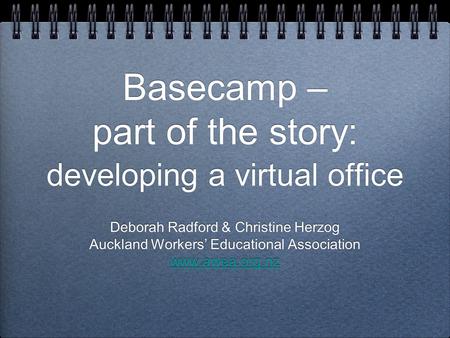 Basecamp – part of the story: developing a virtual office Deborah Radford & Christine Herzog Auckland Workers’ Educational Association www.awea.org.nz.