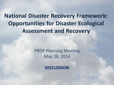 National Disaster Recovery Framework: Opportunities for Disaster Ecological Assessment and Recovery PROP Planning Meeting May 28, 2014 DISCUSSION.