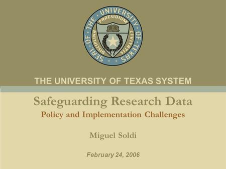 Safeguarding Research Data Policy and Implementation Challenges Miguel Soldi February 24, 2006 THE UNIVERSITY OF TEXAS SYSTEM.