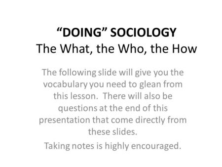 “DOING” SOCIOLOGY The What, the Who, the How The following slide will give you the vocabulary you need to glean from this lesson. There will also be questions.