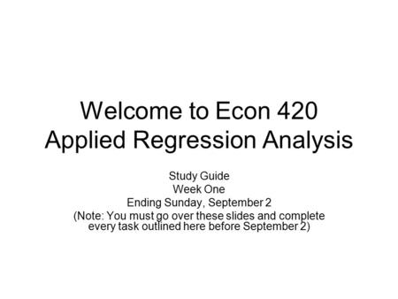 Welcome to Econ 420 Applied Regression Analysis Study Guide Week One Ending Sunday, September 2 (Note: You must go over these slides and complete every.