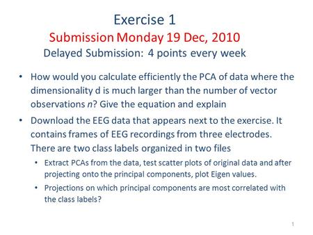 1 Exercise 1 Submission Monday 19 Dec, 2010 Delayed Submission: 4 points every week How would you calculate efficiently the PCA of data where the dimensionality.