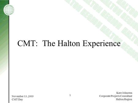 November 13, 2003 CMT Day 1 Kate Johnston Corporate Projects Consultant Halton Region CMT: The Halton Experience.