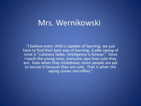 Mrs. Wernikowski “I believe every child is capable of learning, we just have to find their best way of learning. A joke saying of mine is cuteness fades,