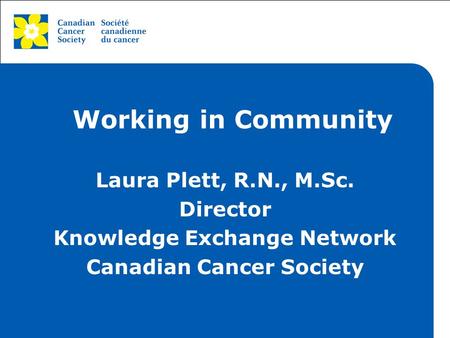 This grey area will not appear in your presentation. Working in Community Laura Plett, R.N., M.Sc. Director Knowledge Exchange Network Canadian Cancer.