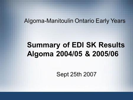 Summary of EDI SK Results Algoma 2004/05 & 2005/06 Sept 25th 2007 Algoma-Manitoulin Ontario Early Years.