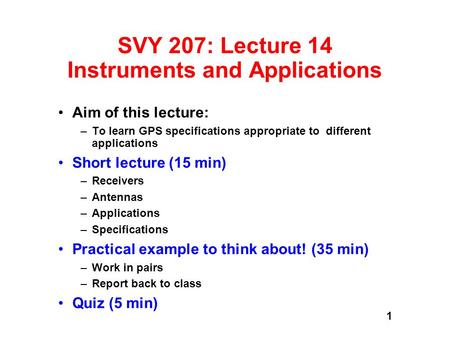 1 SVY 207: Lecture 14 Instruments and Applications Aim of this lecture: –To learn GPS specifications appropriate to different applications Short lecture.