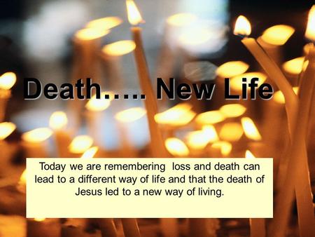 Death….. New Life Today we are remembering loss and death can lead to a different way of life and that the death of Jesus led to a new way of living.