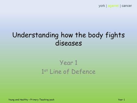 Understanding how the body fights diseases Year 1 1 st Line of Defence york | against | cancer Young and Healthy – Primary Teaching pack Year 1.