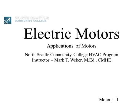 Electric Motors Applications of Motors North Seattle Community College HVAC Program Instructor – Mark T. Weber, M.Ed., CMHE Motors - 1.