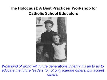 The Holocaust: A Best Practices Workshop for Catholic School Educators What kind of world will future generations inherit? It's up to us to educate the.