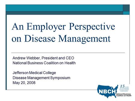 An Employer Perspective on Disease Management Andrew Webber, President and CEO National Business Coalition on Health Jefferson Medical College Disease.