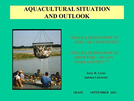 AQUACULTURAL SITUATION AND OUTLOOK “TEACH A PERSON HOW TO FISH -- HE CAN SURVIVE” “TEACH A PERSON HOW TO GROW FISH -- HE CAN MAKE A LIVING” ?? Jerry R.