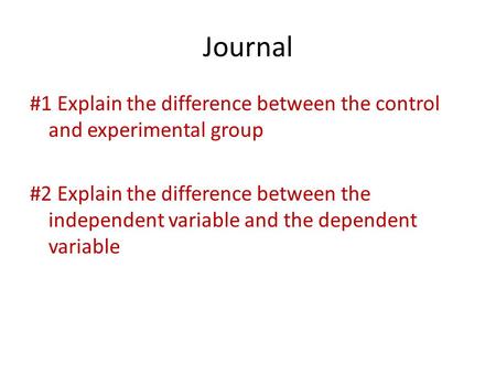 Journal #1 Explain the difference between the control and experimental group #2 Explain the difference between the independent variable and the dependent.