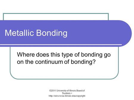 Metallic Bonding Where does this type of bonding go on the continuum of bonding? ©2011 University of Illinois Board of Trustees