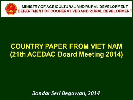 COUNTRY PAPER FROM VIET NAM (21th ACEDAC Board Meeting 2014) MINISTRY OF AGRICULTURAL AND RURAL DEVELOPMENT DEPARTMENT OF COOPERATIVES AND RURAL DEVELOPMENT.