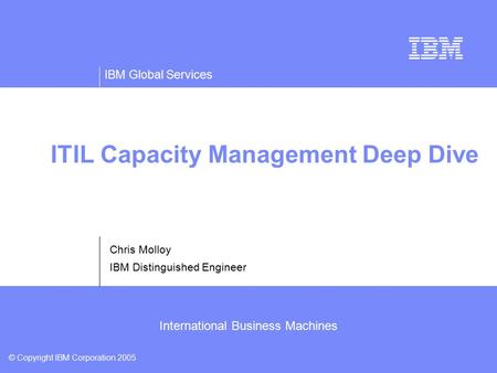 IBM Global Services © Copyright IBM Corporation 2005 International Business Machines ITIL Capacity Management Deep Dive Chris Molloy IBM Distinguished.