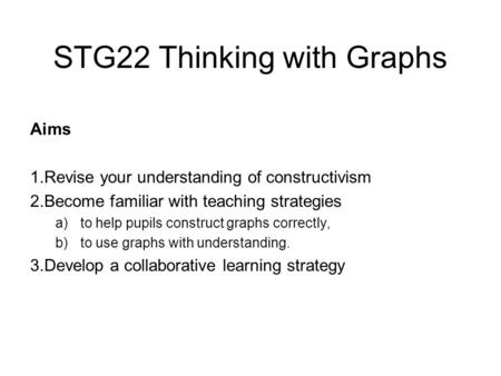 STG22 Thinking with Graphs Aims 1.Revise your understanding of constructivism 2.Become familiar with teaching strategies a)to help pupils construct graphs.