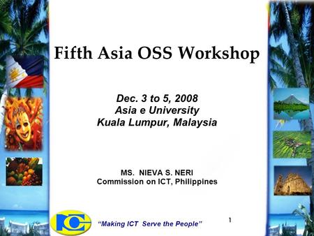 “Making ICT Serve the People” 1 Fifth Asia OSS Workshop Dec. 3 to 5, 2008 Asia e University Kuala Lumpur, Malaysia MS. NIEVA S. NERI Commission on ICT,