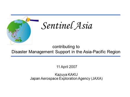 11 April 2007 Kazuya KAKU Japan Aerospace Exploration Agency (JAXA) Sentinel Asia contributing to Disaster Management Support in the Asia-Pacific Region.