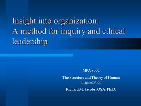 Insight into organization: A method for inquiry and ethical leadership MPA 8002 The Structure and Theory of Human Organization Richard M. Jacobs, OSA,