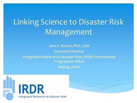 Linking Science to Disaster Risk Management Jane E. Rovins, PhD, CEM Executive Director Integrated Research on Disaster Risk (IRDR) International Programme.