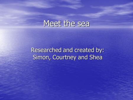 Meet the sea Researched and created by: Simon, Courtney and Shea.