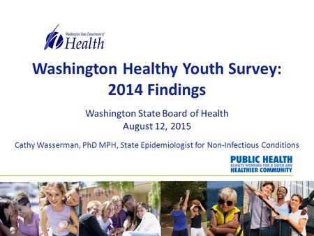 Washington Healthy Youth Survey: 2014 Findings Washington State Board of Health August 12, 2015 Cathy Wasserman, PhD MPH, State Epidemiologist for Non-Infectious.