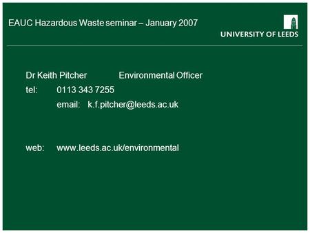 EAUC Hazardous Waste seminar – January 2007 Dr Keith PitcherEnvironmental Officer tel:0113 343 7255 web:www.leeds.ac.uk/environmental.