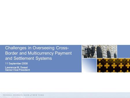 Challenges in Overseeing Cross- Border and Multicurrency Payment and Settlement Systems 11 September 2008 Lawrence M. Sweet Senior Vice President.