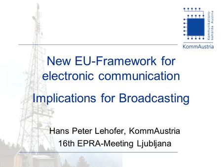 New EU-Framework for electronic communication Implications for Broadcasting Hans Peter Lehofer, KommAustria 16th EPRA-Meeting Ljubljana.