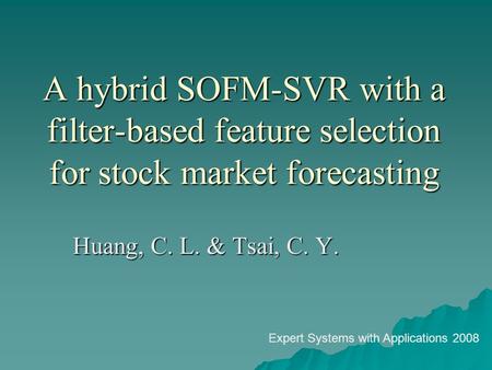 A hybrid SOFM-SVR with a filter-based feature selection for stock market forecasting Huang, C. L. & Tsai, C. Y. Expert Systems with Applications 2008.