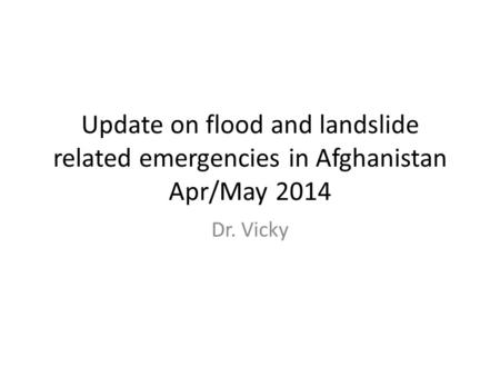 Update on flood and landslide related emergencies in Afghanistan Apr/May 2014 Dr. Vicky.