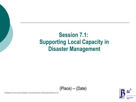 (Place) – (Date) Session 7.1: Supporting Local Capacity in Disaster Management Adapted from presentation developed by Mingalar Myanmar.